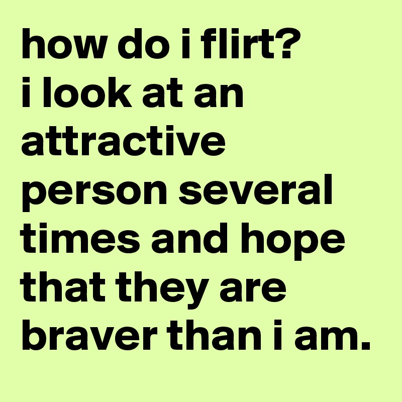 how do i flirt?  
i look at an attractive person several times and hope that they are braver than i am.
