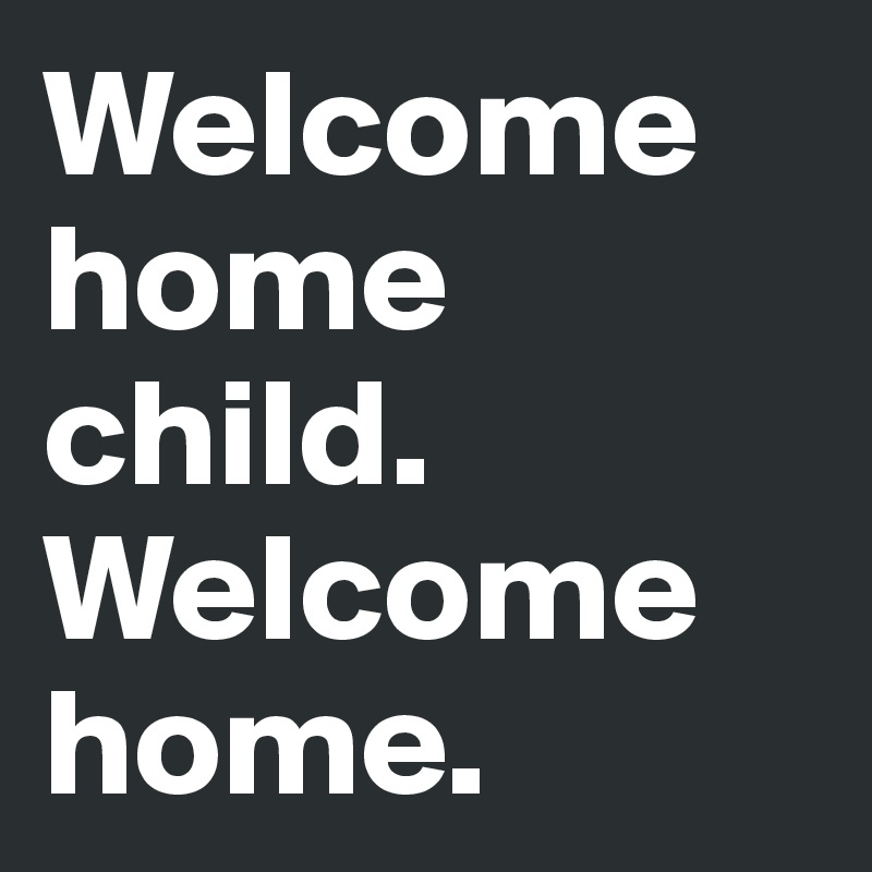 Welcome home child. Welcome home.