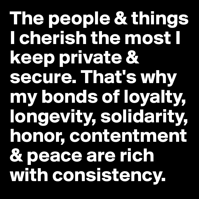 The people & things I cherish the most I keep private & secure. That's why my bonds of loyalty, longevity, solidarity, honor, contentment & peace are rich with consistency.