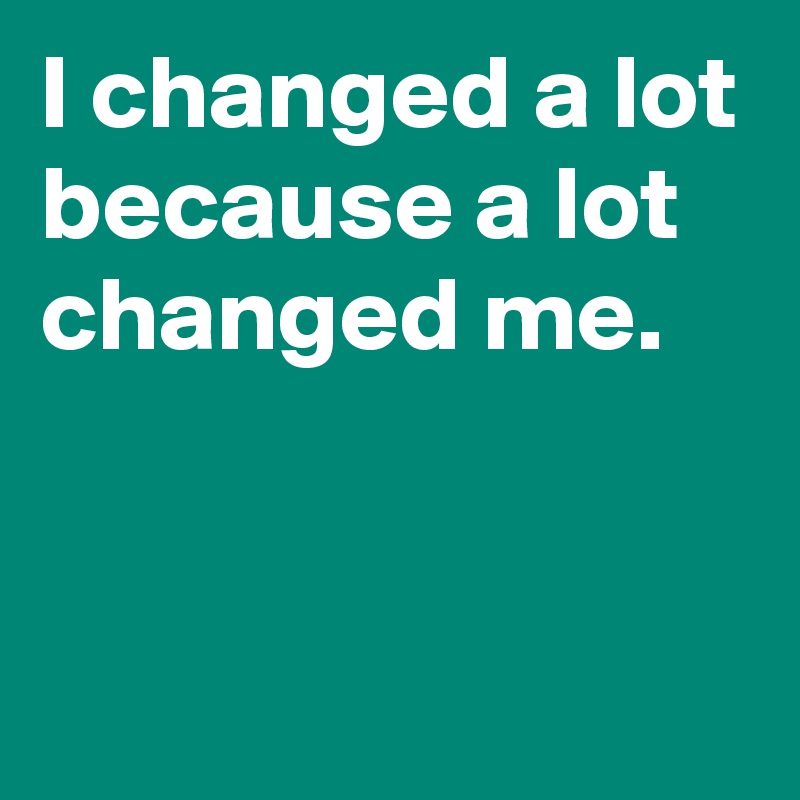 I changed a lot because a lot changed me.


