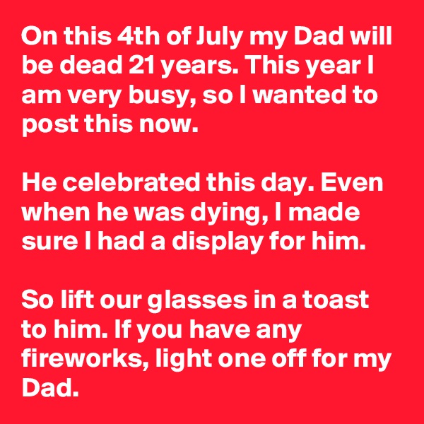 On this 4th of July my Dad will be dead 21 years. This year I am very busy, so I wanted to post this now.

He celebrated this day. Even when he was dying, I made sure I had a display for him.

So lift our glasses in a toast to him. If you have any fireworks, light one off for my Dad.