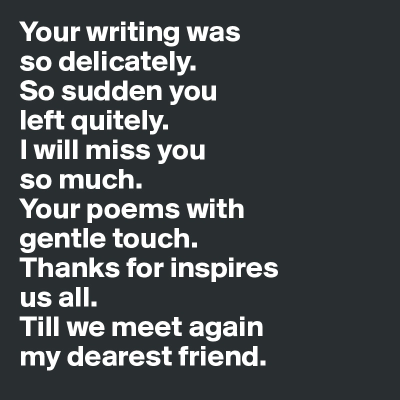 Your writing was 
so delicately.
So sudden you 
left quitely.
I will miss you 
so much.
Your poems with 
gentle touch.
Thanks for inspires
us all.
Till we meet again
my dearest friend.