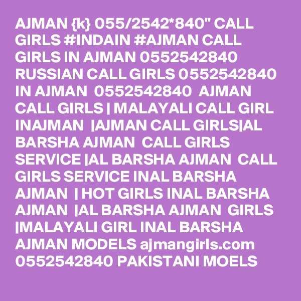 AJMAN {k} 055/2542*840" CALL GIRLS #INDAIN #AJMAN CALL GIRLS IN AJMAN 0552542840 RUSSIAN CALL GIRLS 0552542840  IN AJMAN  0552542840  AJMAN CALL GIRLS | MALAYALI CALL GIRL INAJMAN  |AJMAN CALL GIRLS|AL BARSHA AJMAN  CALL GIRLS SERVICE |AL BARSHA AJMAN  CALL GIRLS SERVICE INAL BARSHA AJMAN  | HOT GIRLS INAL BARSHA AJMAN  |AL BARSHA AJMAN  GIRLS |MALAYALI GIRL INAL BARSHA AJMAN MODELS ajmangirls.com 0552542840 PAKISTANI MOELS 