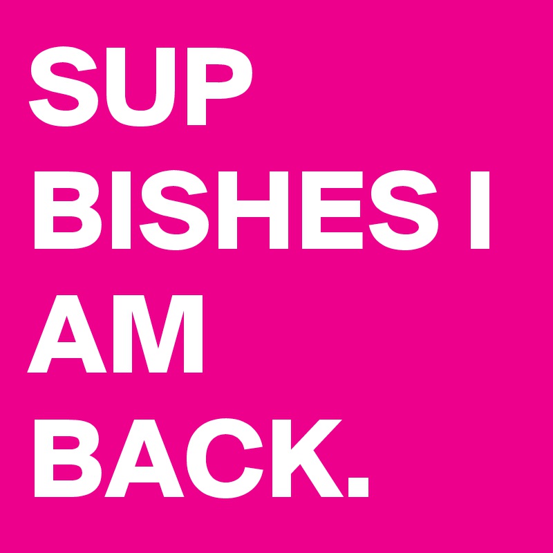 SUP BISHES I AM BACK. 