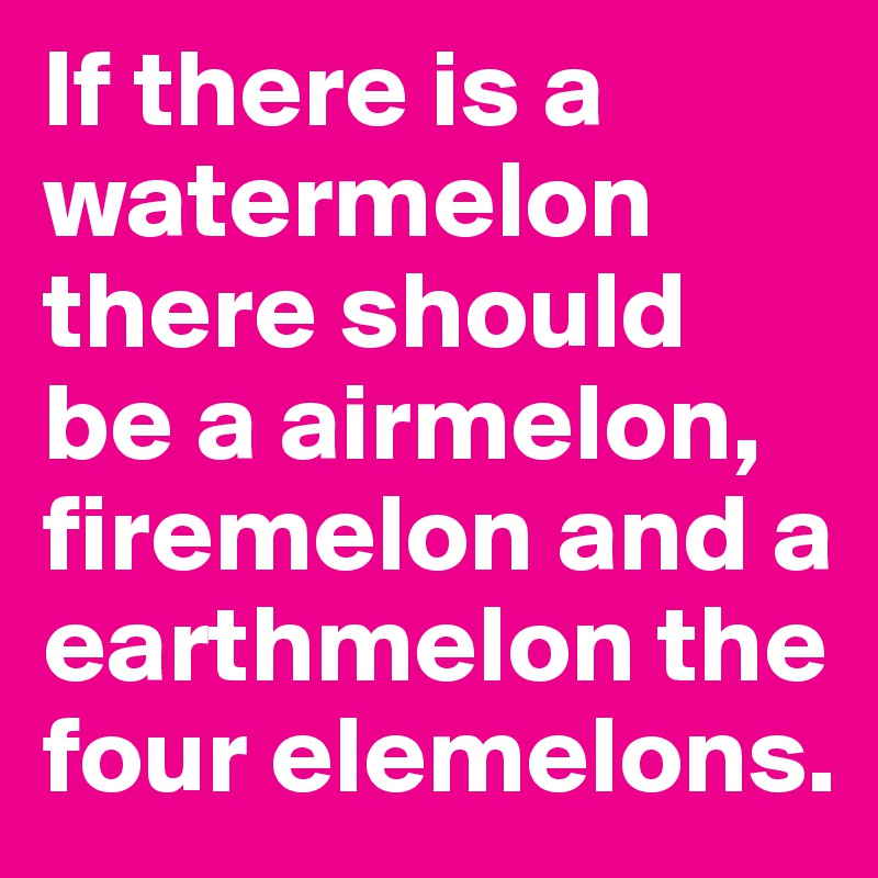 If there is a watermelon there should be a airmelon, firemelon and a earthmelon the four elemelons.