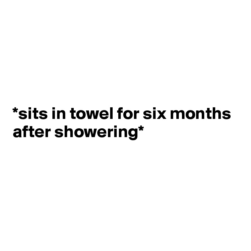 




*sits in towel for six months after showering*                                                                                                                                                                                                                                                                                                                                  
