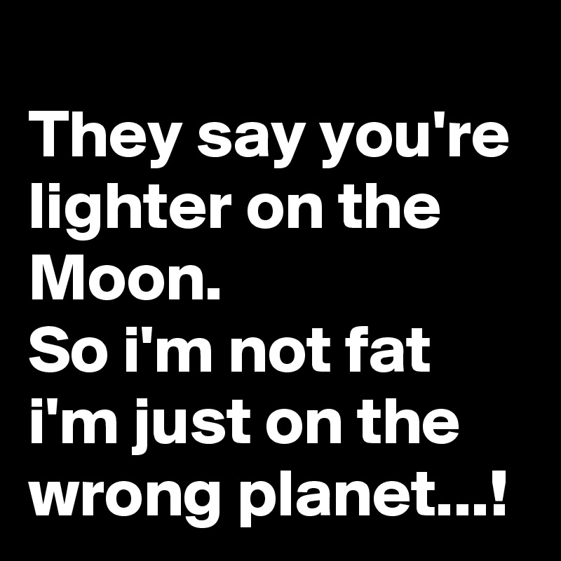 
They say you're lighter on the Moon.
So i'm not fat
i'm just on the wrong planet...!