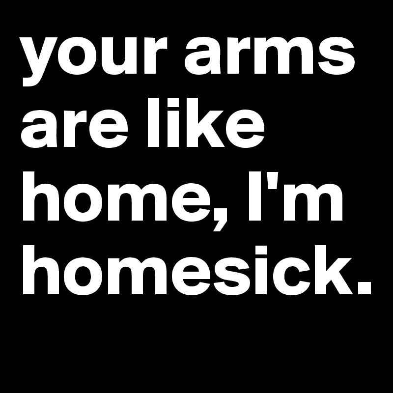 your arms are like home, I'm homesick.