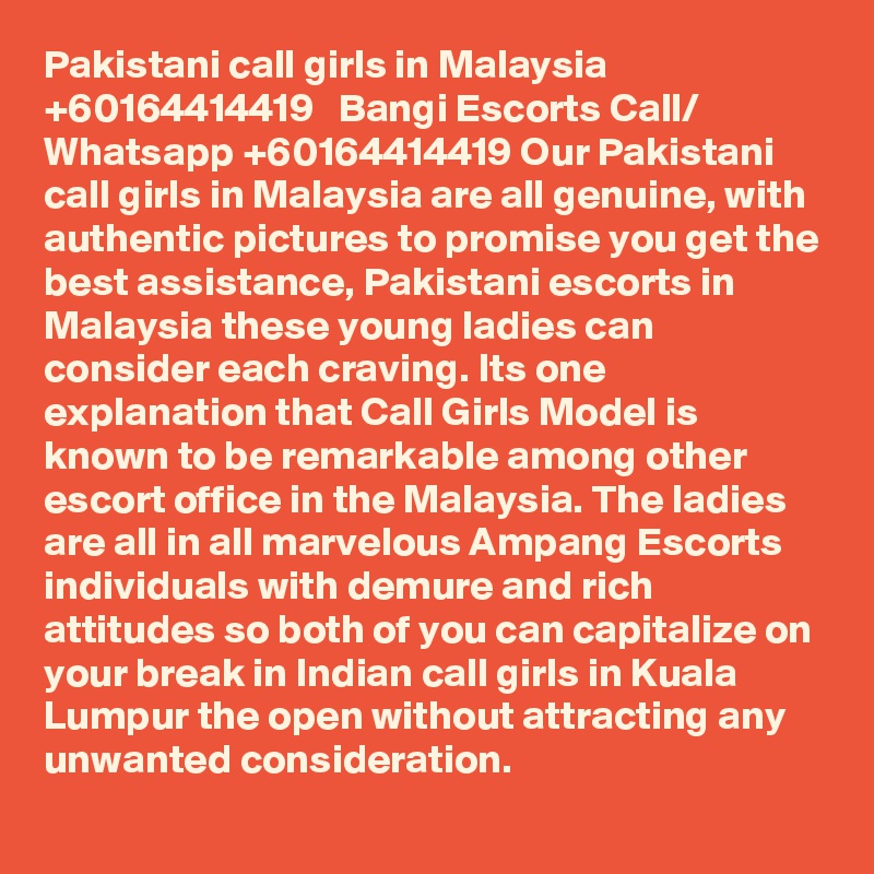 Pakistani call girls in Malaysia   +60164414419   Bangi Escorts Call/ Whatsapp +60164414419 Our Pakistani call girls in Malaysia are all genuine, with authentic pictures to promise you get the best assistance, Pakistani escorts in Malaysia these young ladies can consider each craving. Its one explanation that Call Girls Model is known to be remarkable among other escort office in the Malaysia. The ladies are all in all marvelous Ampang Escorts individuals with demure and rich attitudes so both of you can capitalize on your break in Indian call girls in Kuala Lumpur the open without attracting any unwanted consideration.
