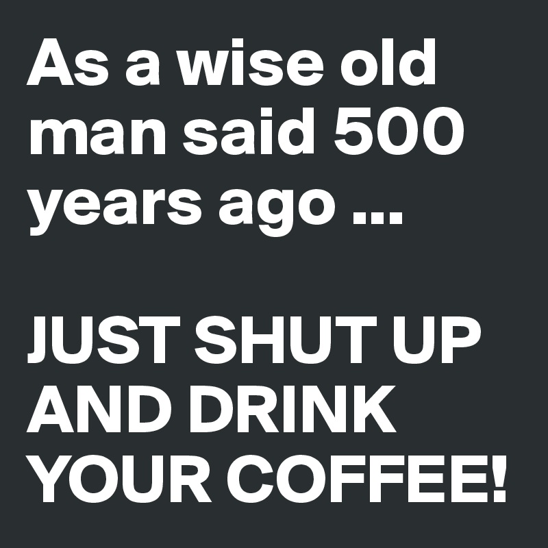 As a wise old man said 500 years ago ...

JUST SHUT UP AND DRINK YOUR COFFEE!