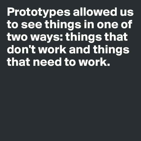 Prototypes allowed us to see things in one of two ways: things that don't work and things that need to work. 




