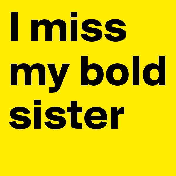 I miss my bold sister 