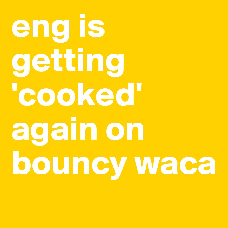 eng is getting 'cooked' again on bouncy waca