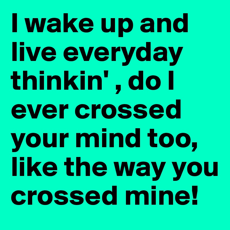 I wake up and live everyday thinkin' , do I ever crossed your mind too, like the way you crossed mine!