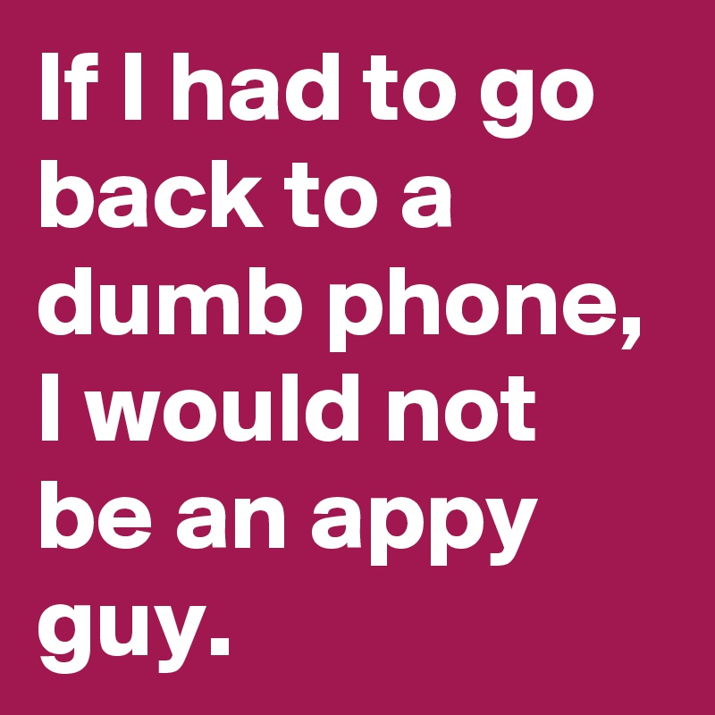 If I had to go back to a dumb phone, I would not be an appy guy. 