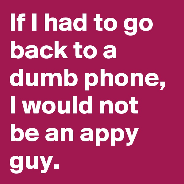 If I had to go back to a dumb phone, I would not be an appy guy. 