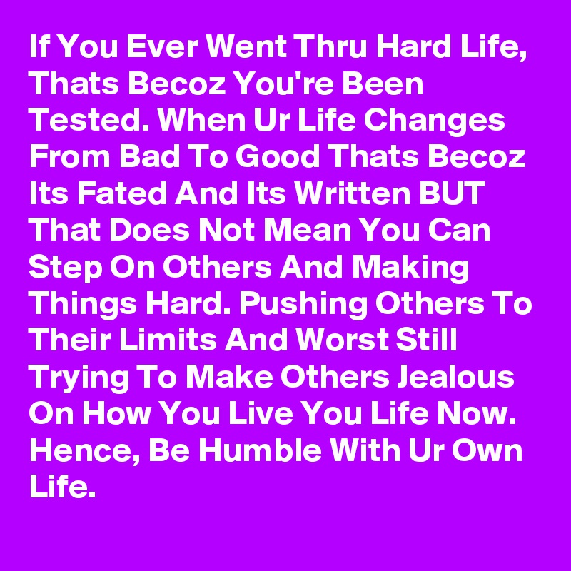If You Ever Went Thru Hard Life, Thats Becoz You're Been Tested. When Ur Life Changes From Bad To Good Thats Becoz Its Fated And Its Written BUT That Does Not Mean You Can Step On Others And Making Things Hard. Pushing Others To Their Limits And Worst Still Trying To Make Others Jealous On How You Live You Life Now. Hence, Be Humble With Ur Own Life. 