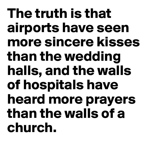 The truth is that airports have seen more sincere kisses than the wedding halls, and the walls of hospitals have heard more prayers than the walls of a church.