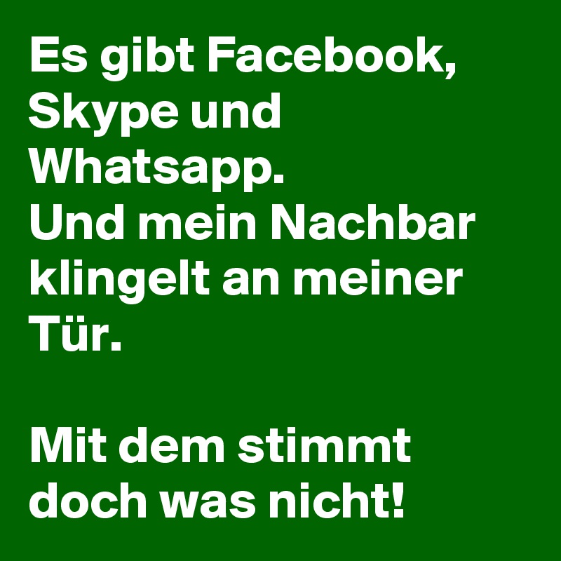 Es gibt Facebook, Skype und Whatsapp. 
Und mein Nachbar klingelt an meiner Tür. 

Mit dem stimmt doch was nicht! 