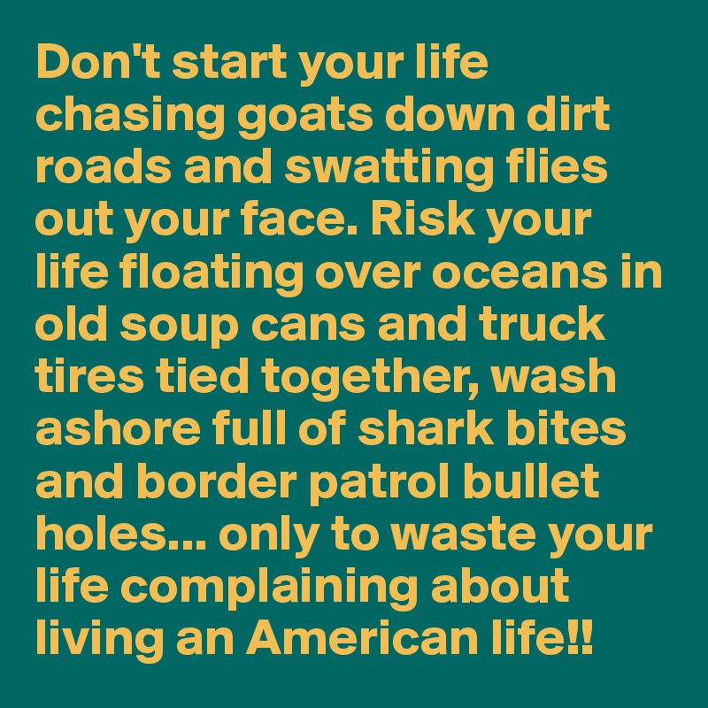 Don't start your life chasing goats down dirt roads and swatting flies out your face. Risk your life floating over oceans in old soup cans and truck tires tied together, wash ashore full of shark bites and border patrol bullet holes... only to waste your life complaining about living an American life!!