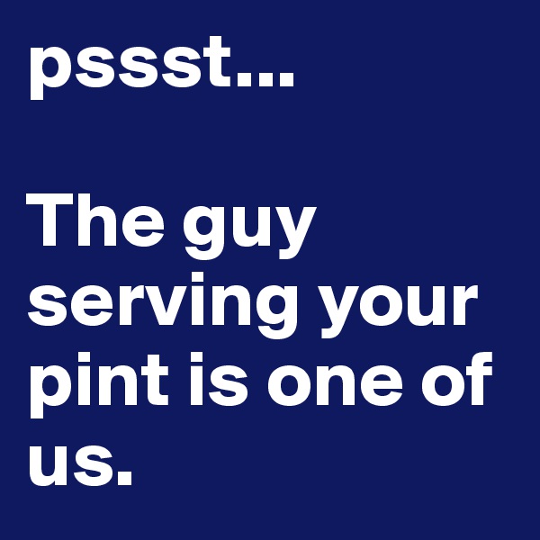 pssst...

The guy serving your pint is one of us.