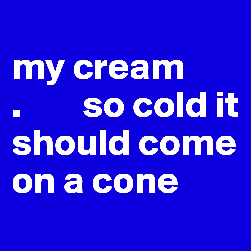 
my cream
.        so cold it should come on a cone