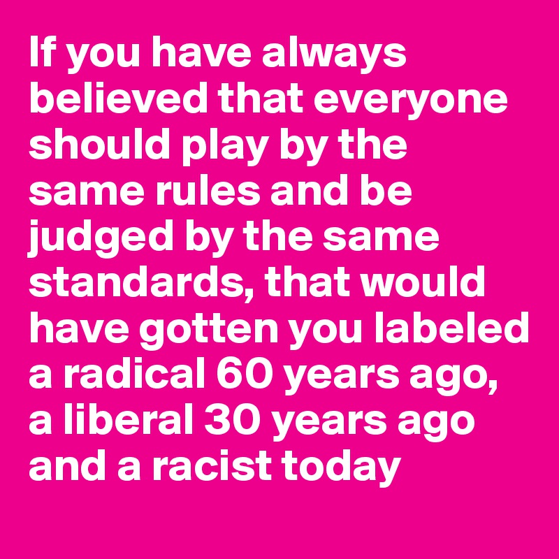 If you have always believed that everyone should play by the same rules and be judged by the same standards, that would have gotten you labeled a radical 60 years ago, a liberal 30 years ago and a racist today