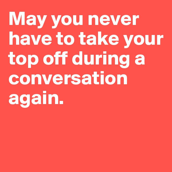May you never have to take your top off during a conversation again.

