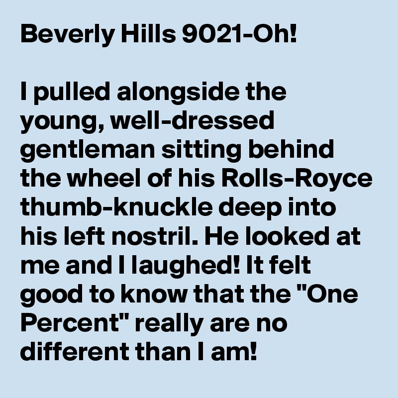 Beverly Hills 9021-Oh!

I pulled alongside the young, well-dressed gentleman sitting behind the wheel of his Rolls-Royce thumb-knuckle deep into his left nostril. He looked at me and I laughed! It felt good to know that the "One Percent" really are no different than I am!