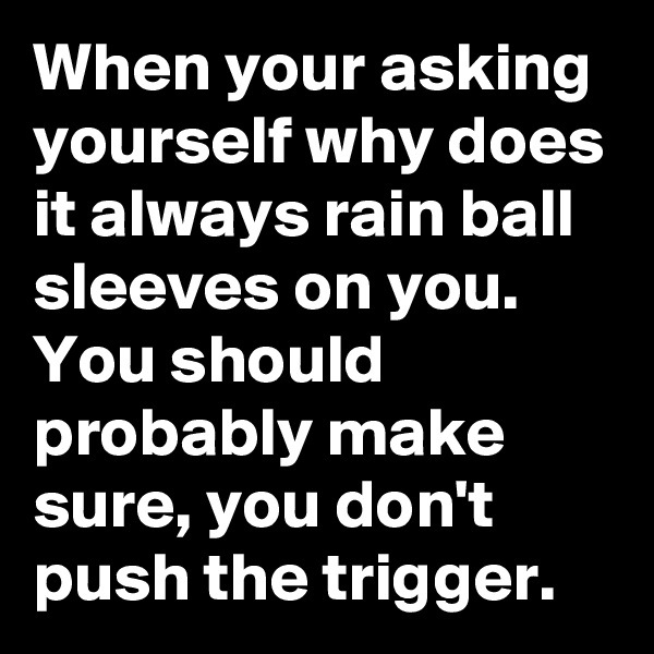 When your asking yourself why does it always rain ball sleeves on you. You should probably make sure, you don't push the trigger.