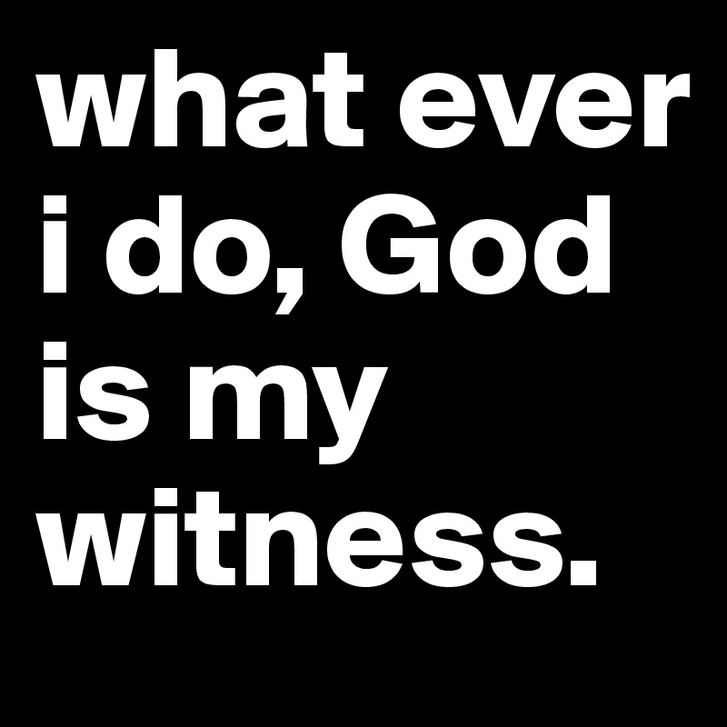 what ever i do, God is my witness.      
