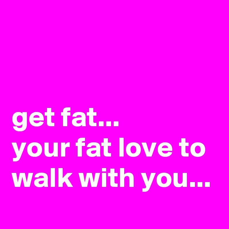 


get fat... 
your fat love to walk with you...