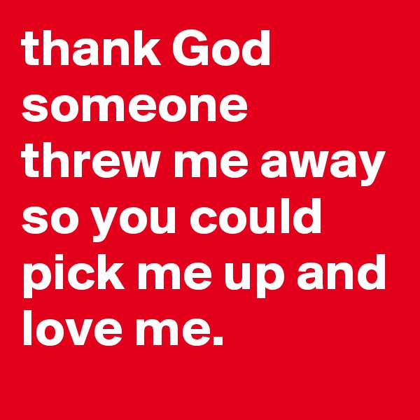 thank God someone threw me away so you could pick me up and love me.