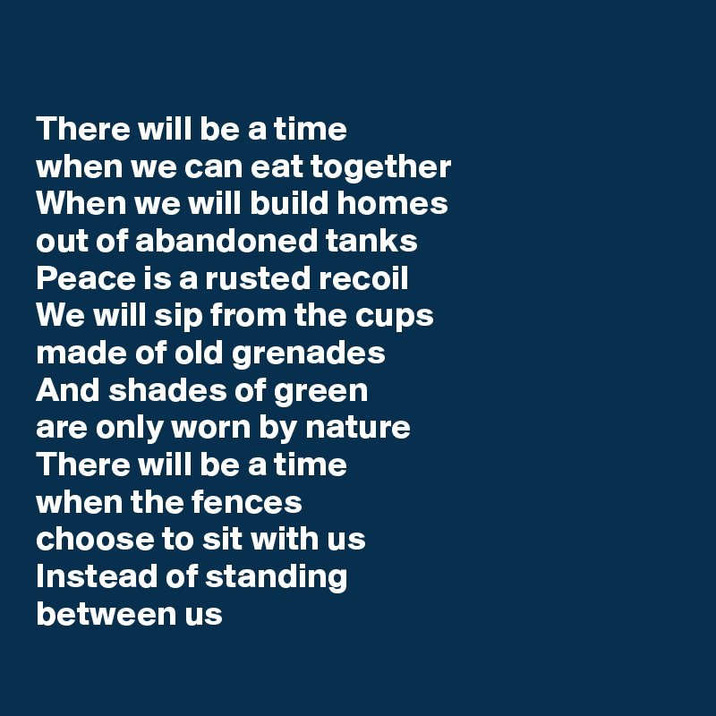 

There will be a time 
when we can eat together
When we will build homes 
out of abandoned tanks
Peace is a rusted recoil
We will sip from the cups 
made of old grenades
And shades of green 
are only worn by nature
There will be a time 
when the fences 
choose to sit with us
Instead of standing 
between us
