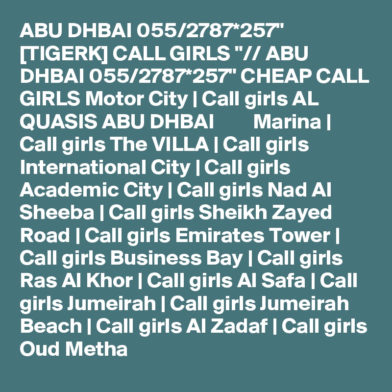 ABU DHBAI 055/2787*257" [TIGERK] CALL GIRLS "// ABU DHBAI 055/2787*257" CHEAP CALL GIRLS Motor City | Call girls AL QUASIS ABU DHBAI         Marina | Call girls The VILLA | Call girls International City | Call girls Academic City | Call girls Nad Al Sheeba | Call girls Sheikh Zayed Road | Call girls Emirates Tower | Call girls Business Bay | Call girls Ras Al Khor | Call girls Al Safa | Call girls Jumeirah | Call girls Jumeirah Beach | Call girls Al Zadaf | Call girls Oud Metha