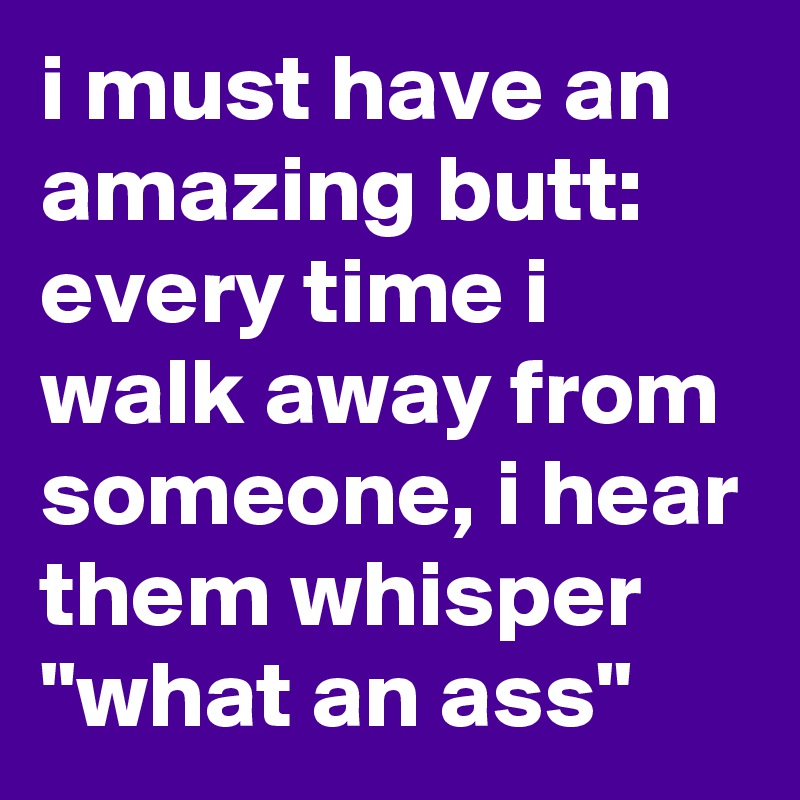 i must have an amazing butt: every time i walk away from someone, i hear them whisper "what an ass"