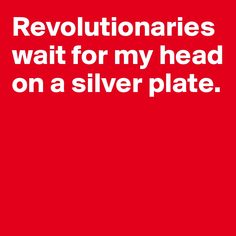 Revolutionaries wait for my head on a silver plate. 



