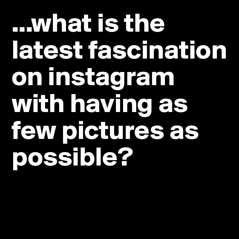 ...what is the latest fascination on instagram with having as few pictures as possible?
