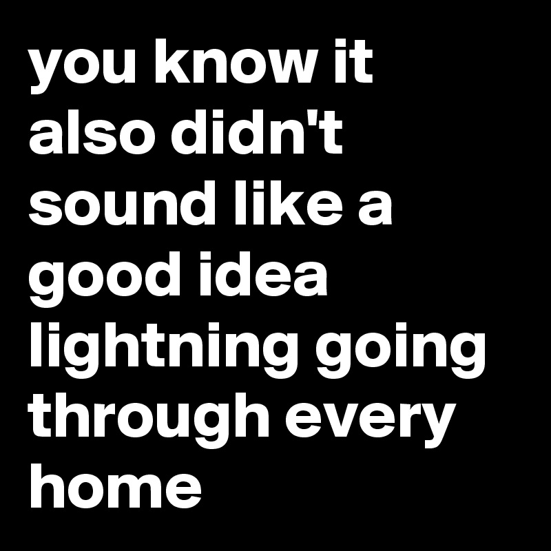 you know it also didn't sound like a good idea lightning going through every home