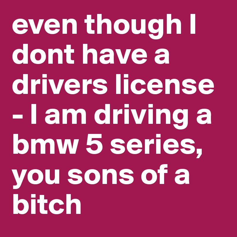 even though I dont have a drivers license - I am driving a bmw 5 series, you sons of a bitch