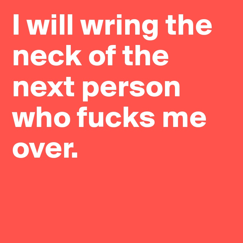 I will wring the neck of the next person who fucks me over.

