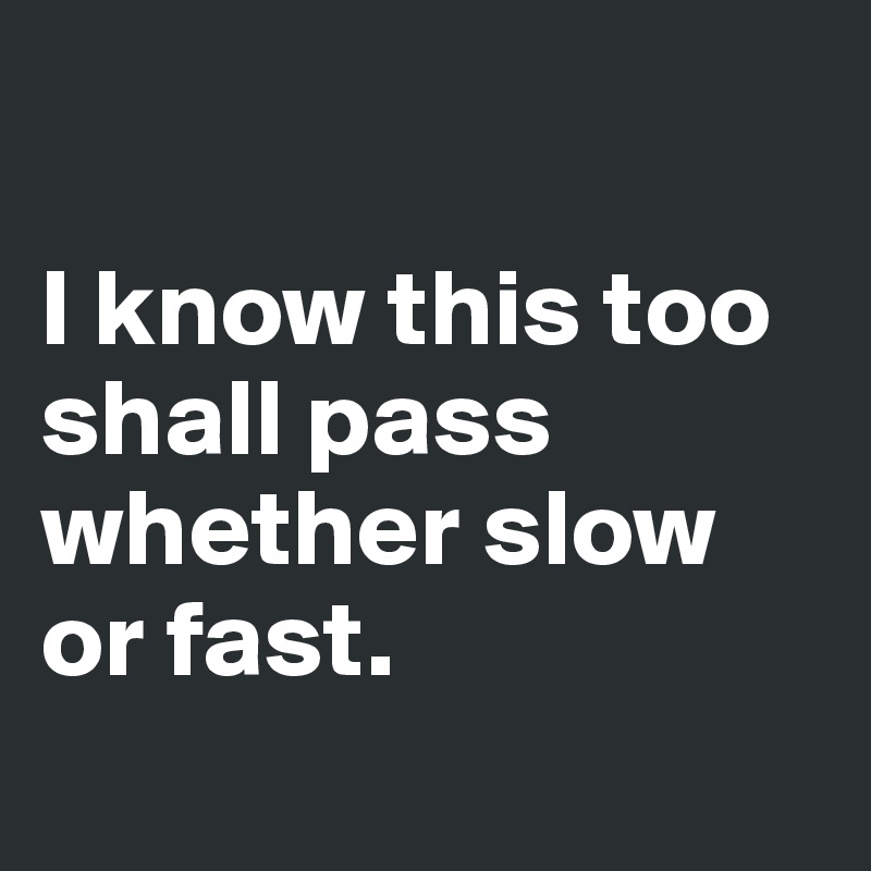 

I know this too shall pass whether slow or fast. 
