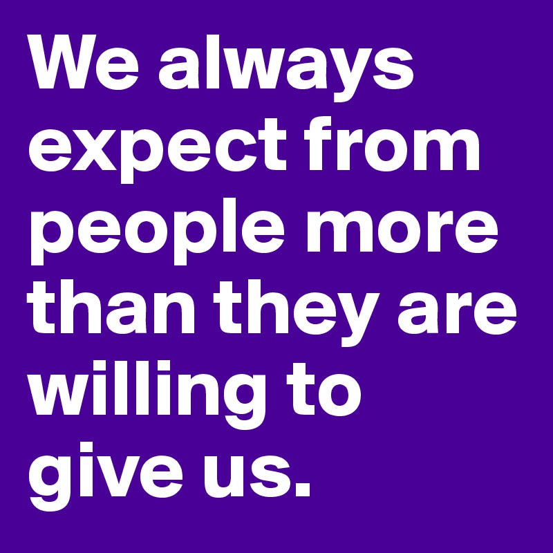 We always expect from people more than they are willing to give us.