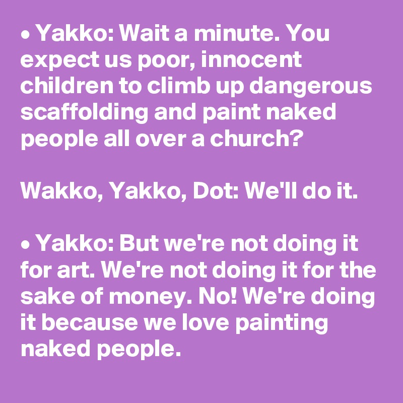 • Yakko: Wait a minute. You expect us poor, innocent children to climb up dangerous scaffolding and paint naked people all over a church?

Wakko, Yakko, Dot: We'll do it.

• Yakko: But we're not doing it for art. We're not doing it for the sake of money. No! We're doing it because we love painting naked people.