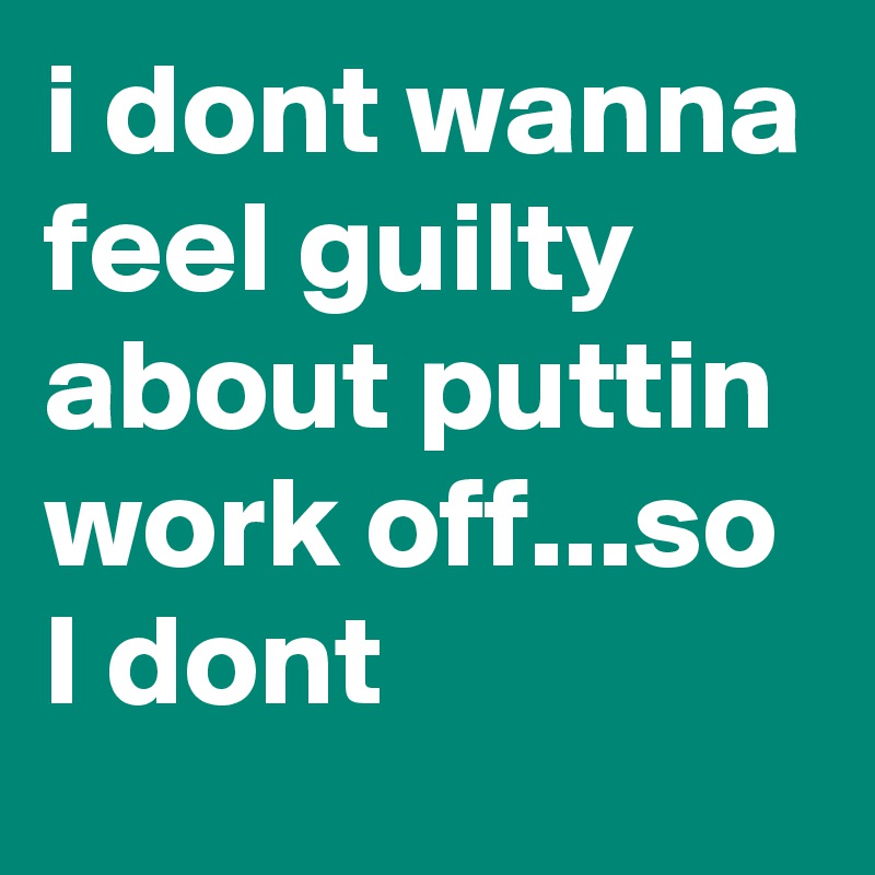 i dont wanna feel guilty about puttin work off...so I dont 
