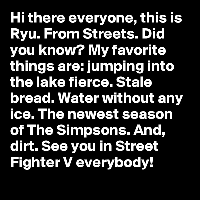 Hi there everyone, this is Ryu. From Streets. Did you know? My favorite things are: jumping into the lake fierce. Stale bread. Water without any ice. The newest season of The Simpsons. And, dirt. See you in Street Fighter V everybody!