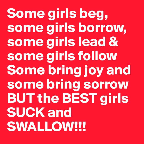 Some girls beg, some girls borrow, some girls lead & some girls follow
Some bring joy and some bring sorrow BUT the BEST girls SUCK and SWALLOW!!!