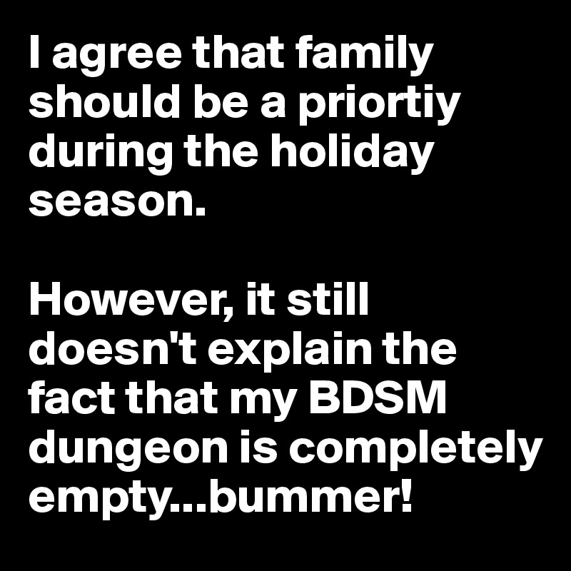 I agree that family should be a priortiy during the holiday season.

However, it still doesn't explain the fact that my BDSM dungeon is completely empty...bummer!