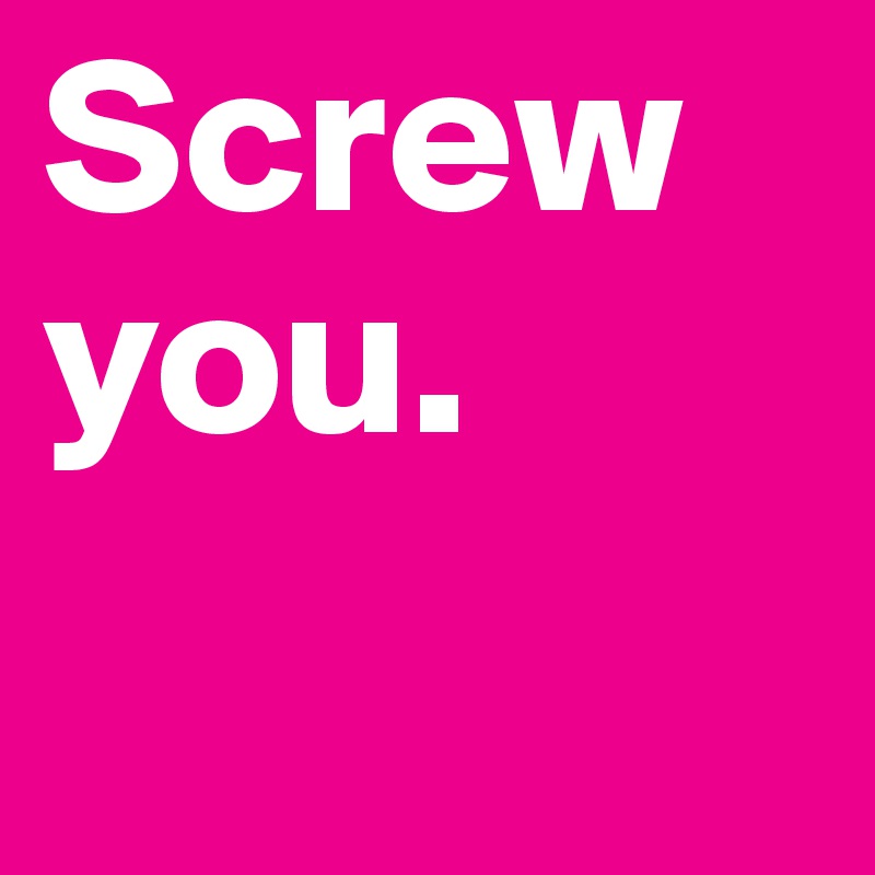 Screw you. 