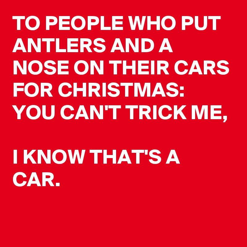 TO PEOPLE WHO PUT ANTLERS AND A NOSE ON THEIR CARS FOR CHRISTMAS:
YOU CAN'T TRICK ME, 

I KNOW THAT'S A CAR.